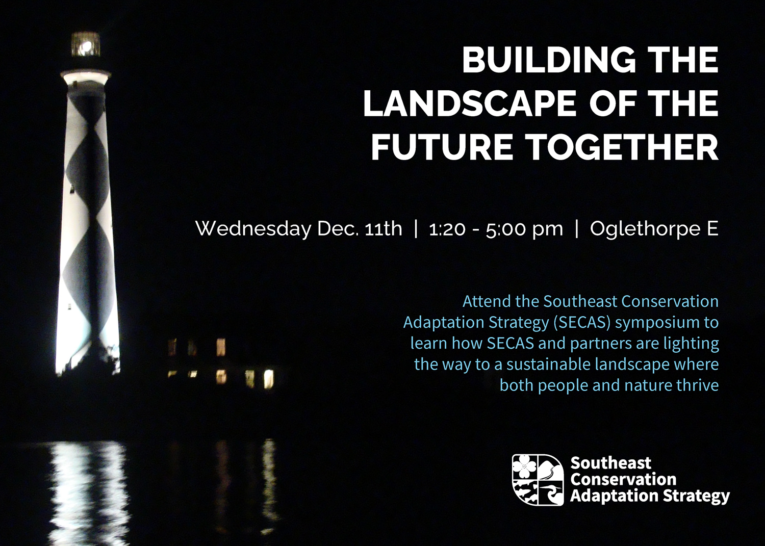 Cover of promotional postcard for SECAS symposium. It says 'Building the landscape of the future together, Wednesday Dec. 11th, 1:20-5:00 pm, Oglethorpe E. Attend the Southeast Conservation Adaptation Strategy (SECAS) symposium to learn how SECAS and partners are lighting the way to a sustainable landscape where both people and nature thrive'. The words are on top of a dark photo of a lighthouse at night.